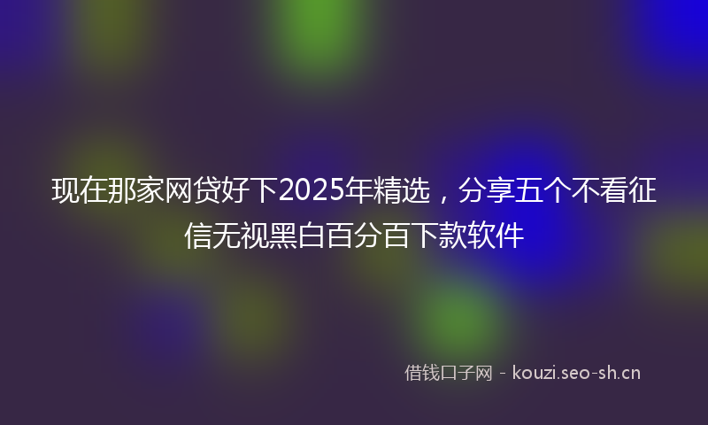 现在那家网贷好下2025年精选，分享五个不看征信无视黑白百分百下款软件