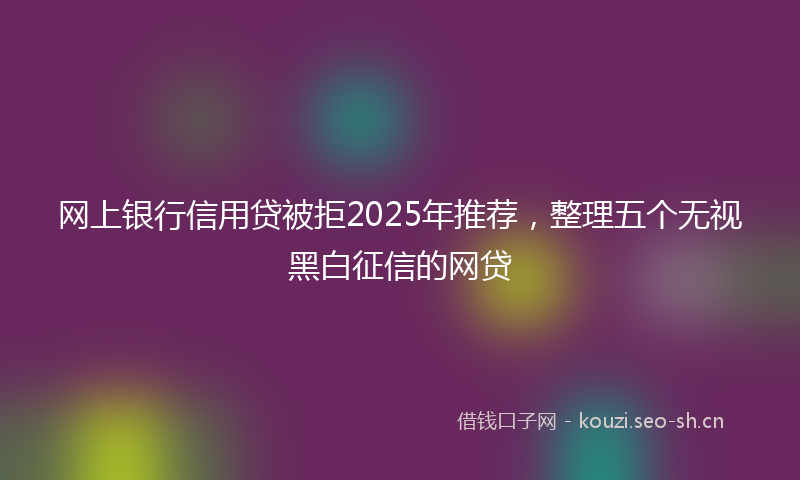 网上银行信用贷被拒2025年推荐，整理五个无视黑白征信的网贷