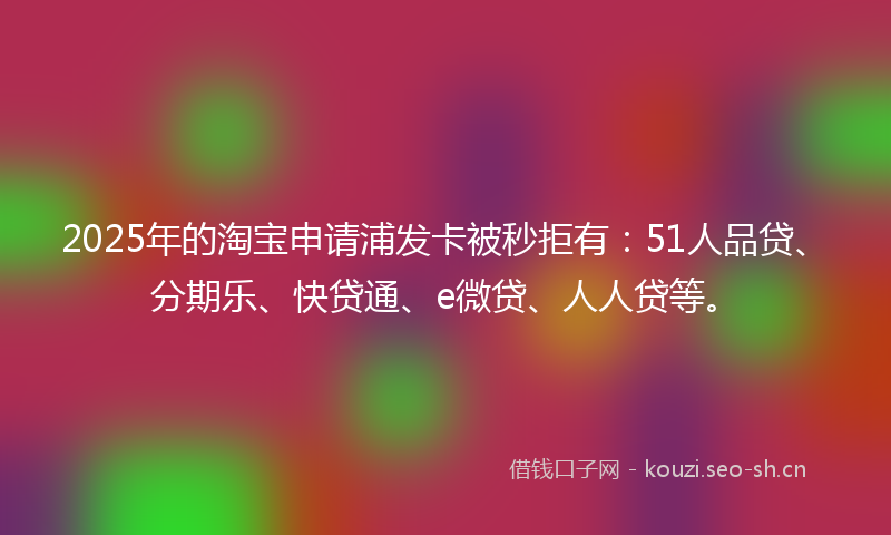 2025年的淘宝申请浦发卡被秒拒有：51人品贷、分期乐、快贷通、e微贷、人人贷等。