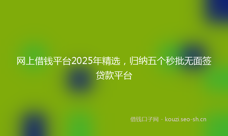 网上借钱平台2025年精选，归纳五个秒批无面签贷款平台