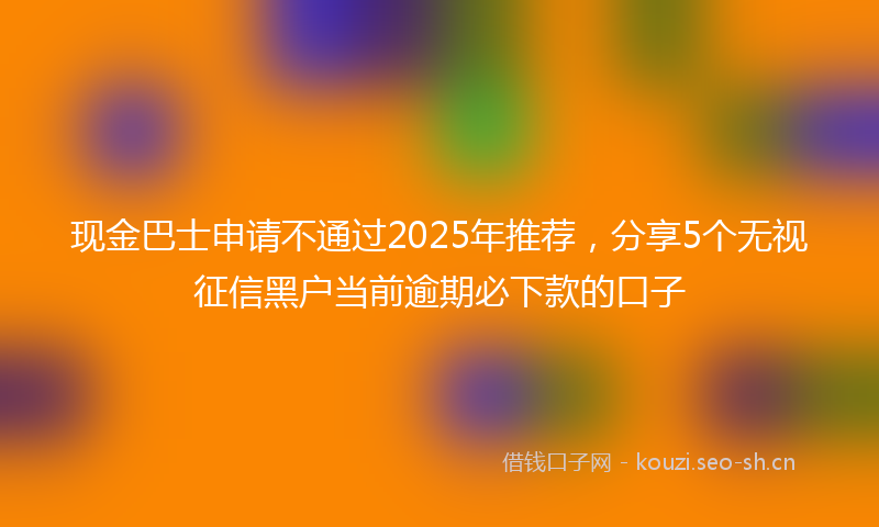 现金巴士申请不通过2025年推荐，分享5个无视征信黑户当前逾期必下款的口子
