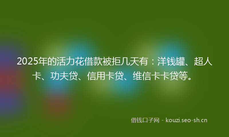 2025年的活力花借款被拒几天有：洋钱罐、超人卡、功夫贷、信用卡贷、维信卡卡贷等。