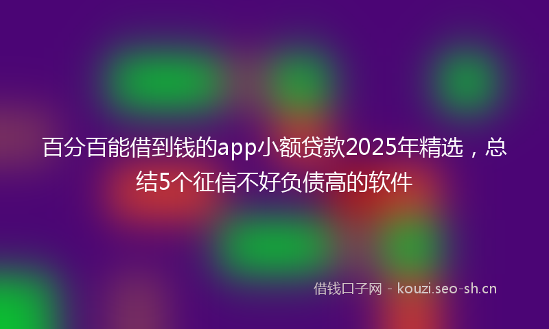 百分百能借到钱的app小额贷款2025年精选，总结5个征信不好负债高的软件