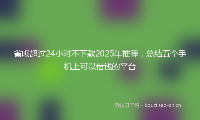 省呗超过24小时不下款2025年推荐，总结五个手机上可以借钱的平台