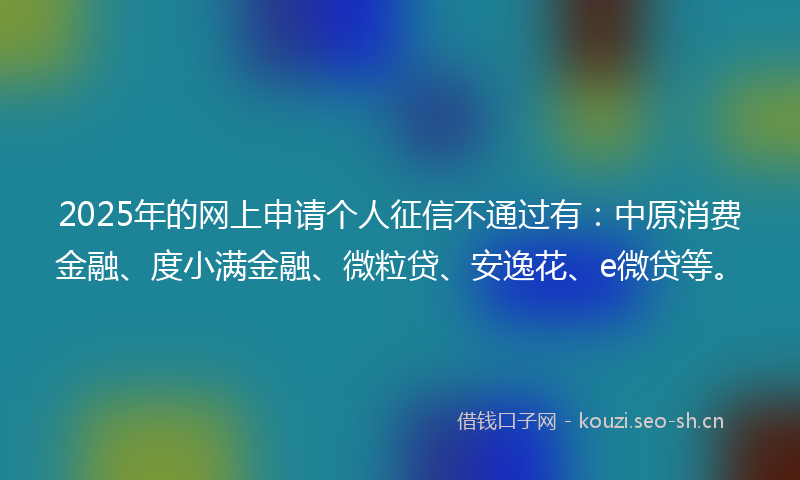 2025年的网上申请个人征信不通过有：中原消费金融、度小满金融、微粒贷、安逸花、e微贷等。