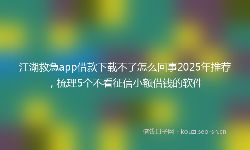江湖救急app借款下载不了怎么回事2025年推荐，梳理5个不看征信小额借钱的软件