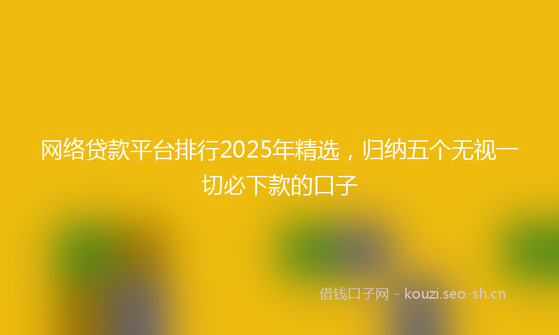 网络贷款平台排行2025年精选，归纳五个无视一切必下款的口子
