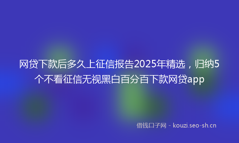 网贷下款后多久上征信报告2025年精选，归纳5个不看征信无视黑白百分百下款网贷app
