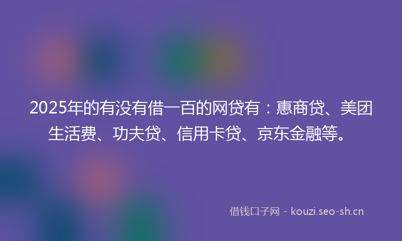 2025年的有没有借一百的网贷有：惠商贷、美团生活费、功夫贷、信用卡贷、京东金融等。