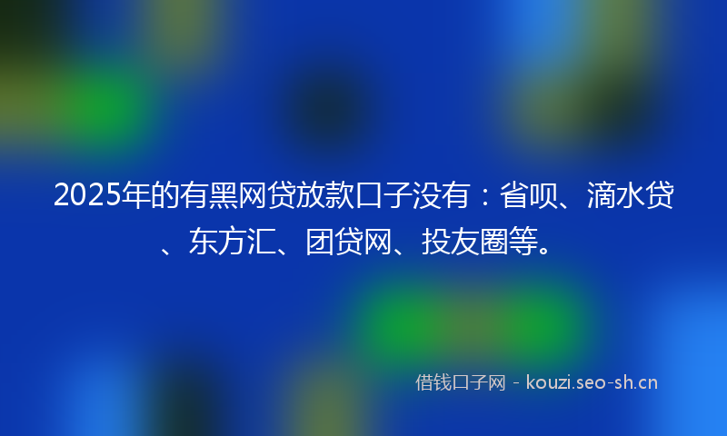 2025年的有黑网贷放款口子没有：省呗、滴水贷、东方汇、团贷网、投友圈等。