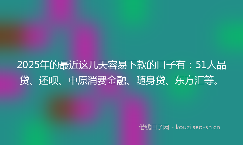 2025年的最近这几天容易下款的口子有：51人品贷、还呗、中原消费金融、随身贷、东方汇等。