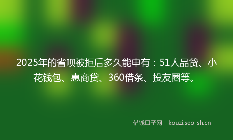 2025年的省呗被拒后多久能申有：51人品贷、小花钱包、惠商贷、360借条、投友圈等。