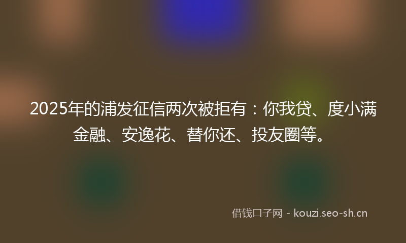 2025年的浦发征信两次被拒有：你我贷、度小满金融、安逸花、替你还、投友圈等。