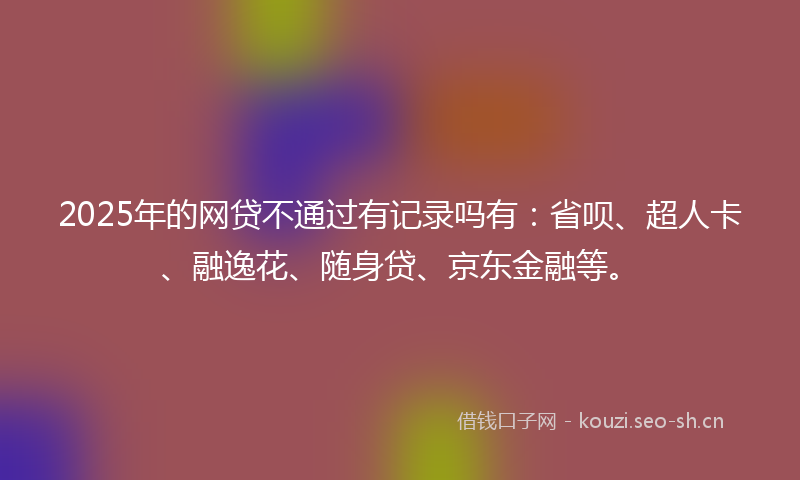 2025年的网贷不通过有记录吗有：省呗、超人卡、融逸花、随身贷、京东金融等。
