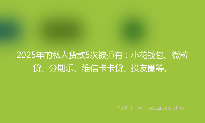 2025年的私人货款5次被拒有：小花钱包、微粒贷、分期乐、维信卡卡贷、投友圈等。