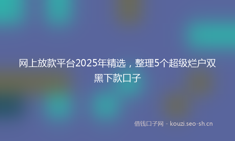 网上放款平台2025年精选，整理5个超级烂户双黑下款口子