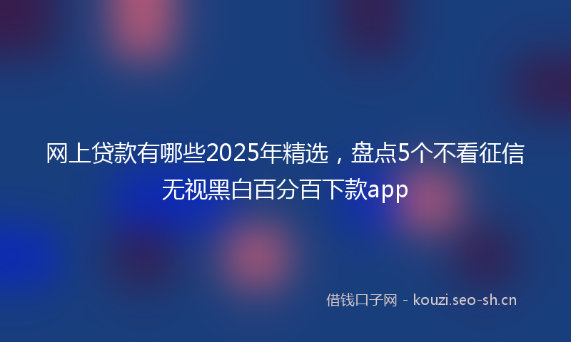 网上贷款有哪些2025年精选，盘点5个不看征信无视黑白百分百下款app