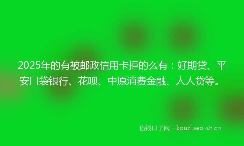 2025年的有被邮政信用卡拒的么有：好期贷、平安口袋银行、花呗、中原消费金融、人人贷等。