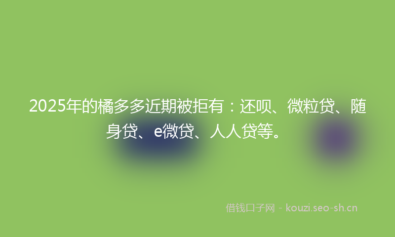 2025年的橘多多近期被拒有：还呗、微粒贷、随身贷、e微贷、人人贷等。