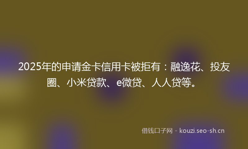 2025年的申请金卡信用卡被拒有：融逸花、投友圈、小米贷款、e微贷、人人贷等。