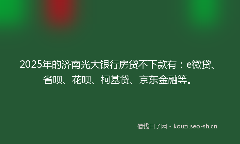 2025年的济南光大银行房贷不下款有：e微贷、省呗、花呗、柯基贷、京东金融等。
