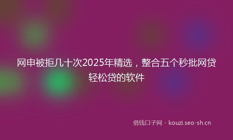 网申被拒几十次2025年精选，整合五个秒批网贷轻松贷的软件