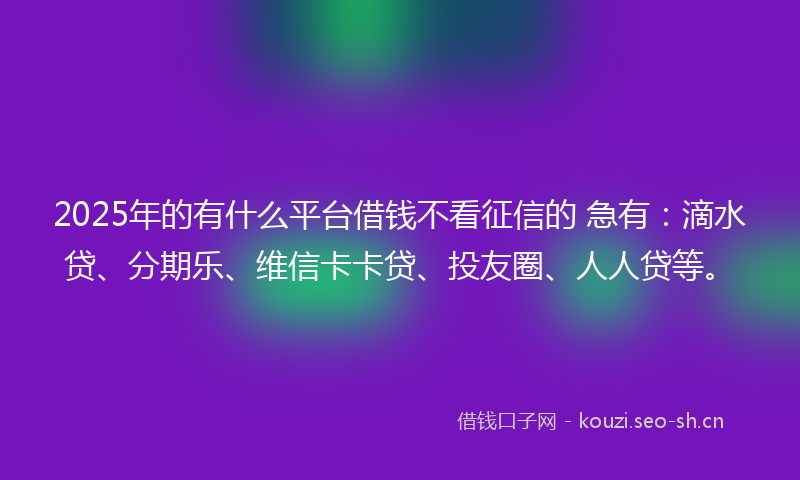 2025年的有什么平台借钱不看征信的 急有：滴水贷、分期乐、维信卡卡贷、投友圈、人人贷等。
