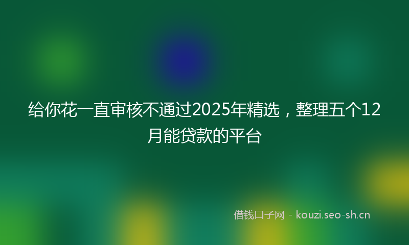 给你花一直审核不通过2025年精选，整理五个12月能贷款的平台