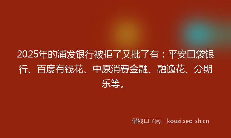 2025年的浦发银行被拒了又批了有：平安口袋银行、百度有钱花、中原消费金融、融逸花、分期乐等。