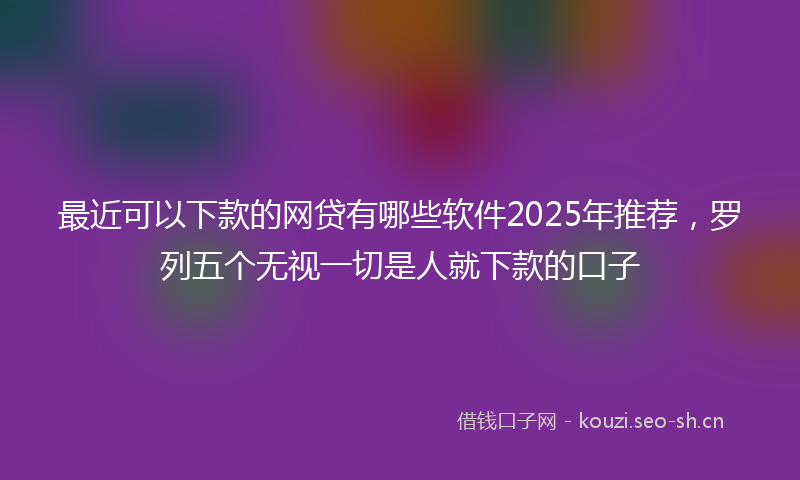 最近可以下款的网贷有哪些软件2025年推荐,罗列五个无视一切是人就下款的口子