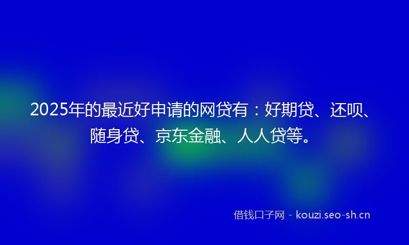2025年的最近好申请的网贷有：好期贷、还呗、随身贷、京东金融、人人贷等。