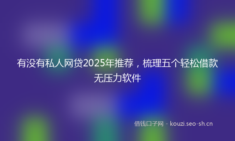 有没有私人网贷2025年推荐，梳理五个轻松借款无压力软件