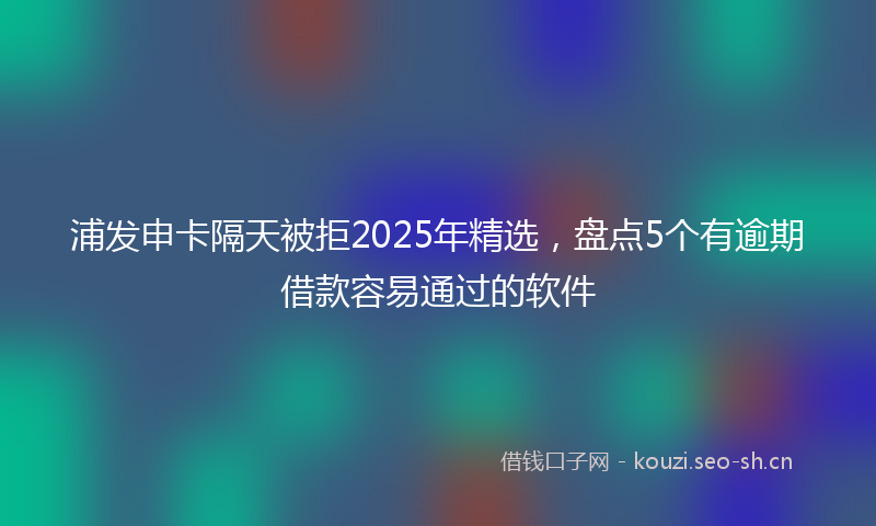 浦发申卡隔天被拒2025年精选，盘点5个有逾期借款容易通过的软件