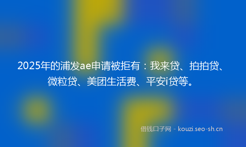 2025年的浦发ae申请被拒有：我来贷、拍拍贷、微粒贷、美团生活费、平安i贷等。