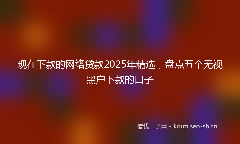 现在下款的网络贷款2025年精选，盘点五个无视黑户下款的口子