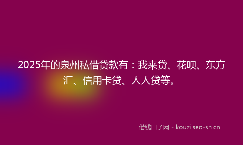 2025年的泉州私借贷款有：我来贷、花呗、东方汇、信用卡贷、人人贷等。