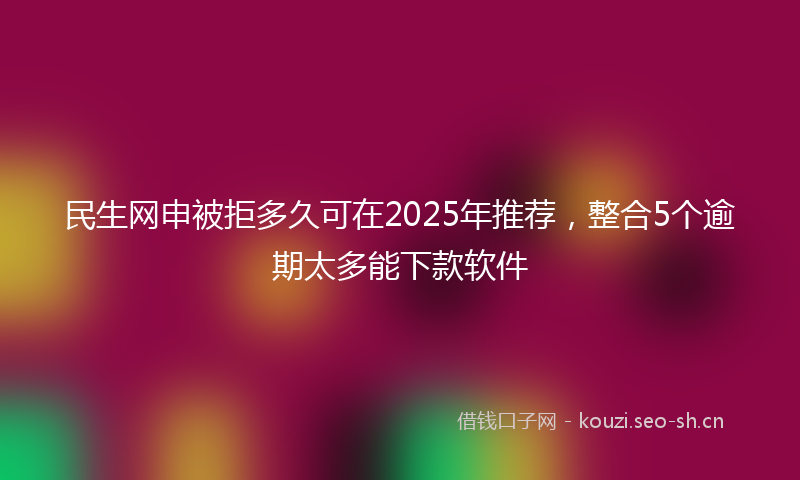 民生网申被拒多久可在2025年推荐，整合5个逾期太多能下款软件