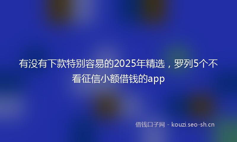 有没有下款特别容易的2025年精选，罗列5个不看征信小额借钱的app