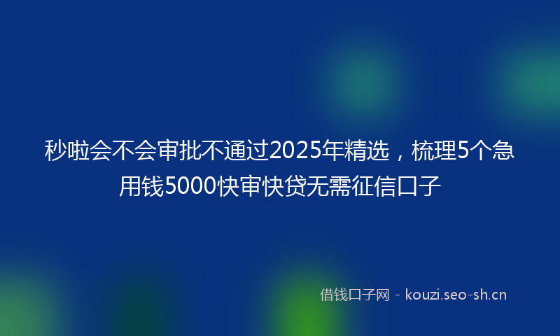 秒啦会不会审批不通过2025年精选，梳理5个急用钱5000快审快贷无需征信口子