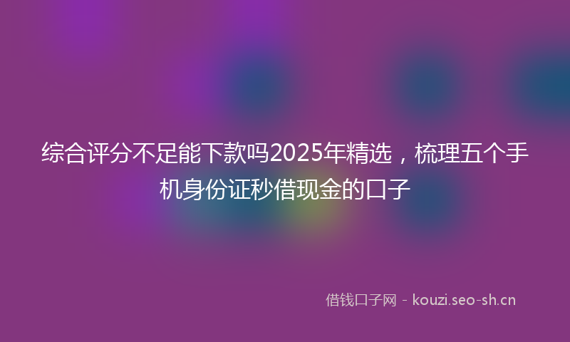 综合评分不足能下款吗2025年精选，梳理五个手机身份证秒借现金的口子
