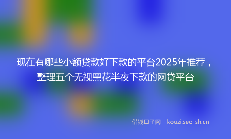现在有哪些小额贷款好下款的平台2025年推荐，整理五个无视黑花半夜下款的网贷平台