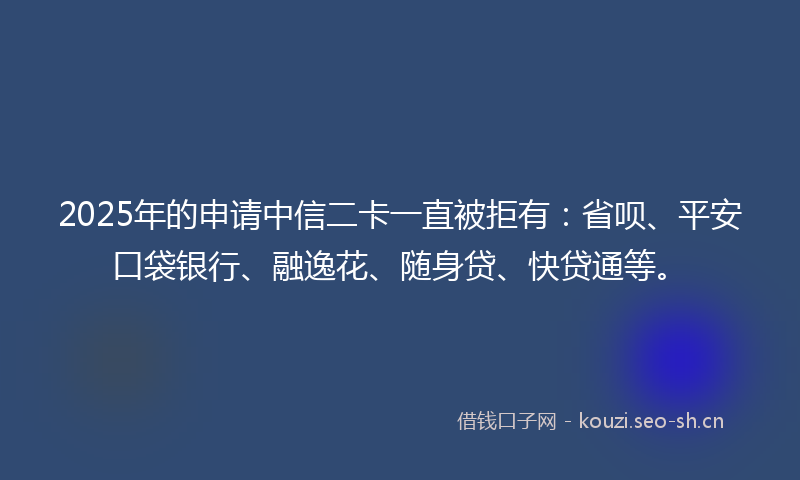 2025年的申请中信二卡一直被拒有：省呗、平安口袋银行、融逸花、随身贷、快贷通等。