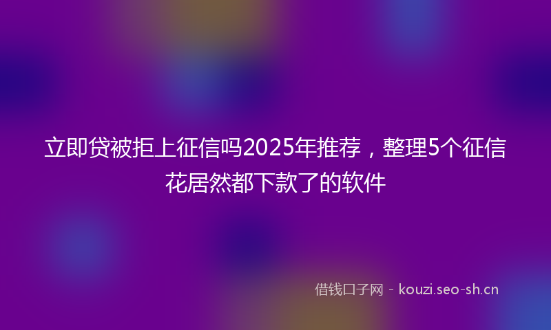立即贷被拒上征信吗2025年推荐，整理5个征信花居然都下款了的软件