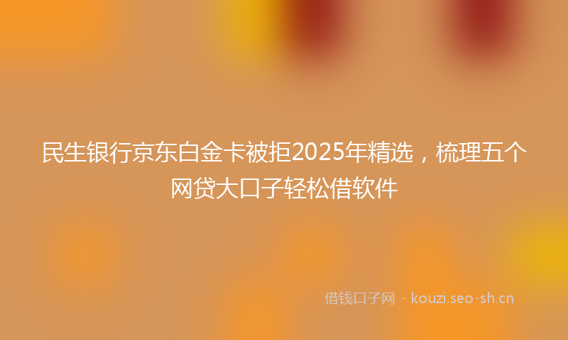 民生银行京东白金卡被拒2025年精选，梳理五个网贷大口子轻松借软件