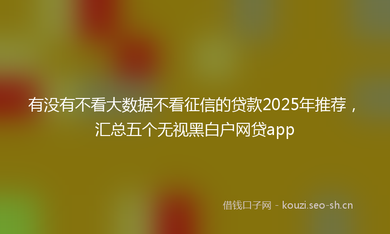 有没有不看大数据不看征信的贷款2025年推荐，汇总五个无视黑白户网贷app