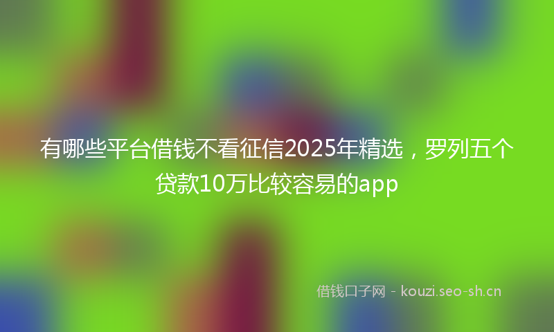 有哪些平台借钱不看征信2025年精选，罗列五个贷款10万比较容易的app
