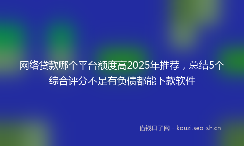 网络贷款哪个平台额度高2025年推荐，总结5个综合评分不足有负债都能下款软件