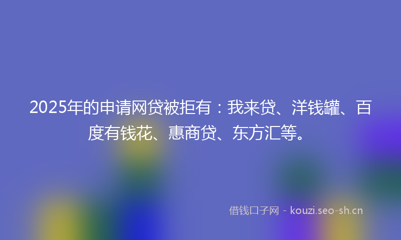 2025年的申请网贷被拒有：我来贷、洋钱罐、百度有钱花、惠商贷、东方汇等。