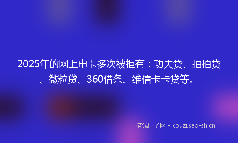 2025年的网上申卡多次被拒有：功夫贷、拍拍贷、微粒贷、360借条、维信卡卡贷等。
