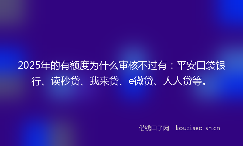 2025年的有额度为什么审核不过有：平安口袋银行、读秒贷、我来贷、e微贷、人人贷等。